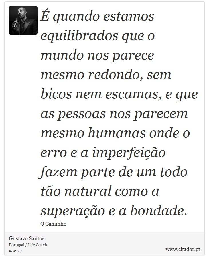 É quando estamos equilibrados que o mundo nos parece mesmo redondo, sem bicos nem escamas, e que as pessoas nos parecem mesmo humanas onde o erro e a imperfeição fazem parte de um todo tão natural como a superação e a bondade. - Gustavo Santos - Frases