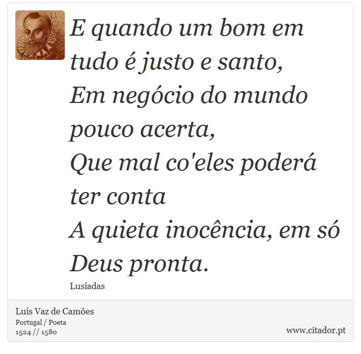 E quando um bom em tudo é justo e santo, <br />
 Em negócio do mundo pouco acerta, <br />
 Que mal co'eles poderá ter conta <br />
 A quieta inocência, em só Deus pronta. - Luís Vaz de Camões - Frases