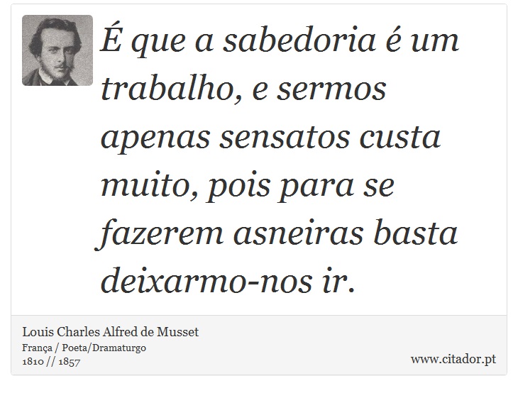 É que a sabedoria é um trabalho, e sermos apenas sensatos custa muito, pois para se fazerem asneiras basta deixarmo-nos ir. - Louis Charles Alfred de Musset - Frases