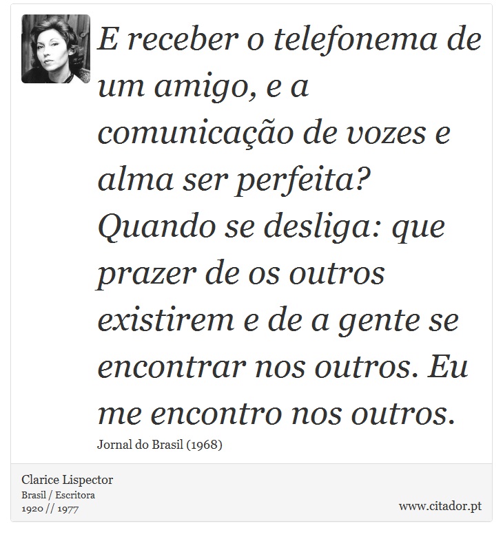 E receber o telefonema de um amigo, e a comunicação de vozes e alma ser perfeita? Quando se desliga: que prazer de os outros existirem e de a gente se encontrar nos outros. Eu me encontro nos outros. - Clarice Lispector - Frases