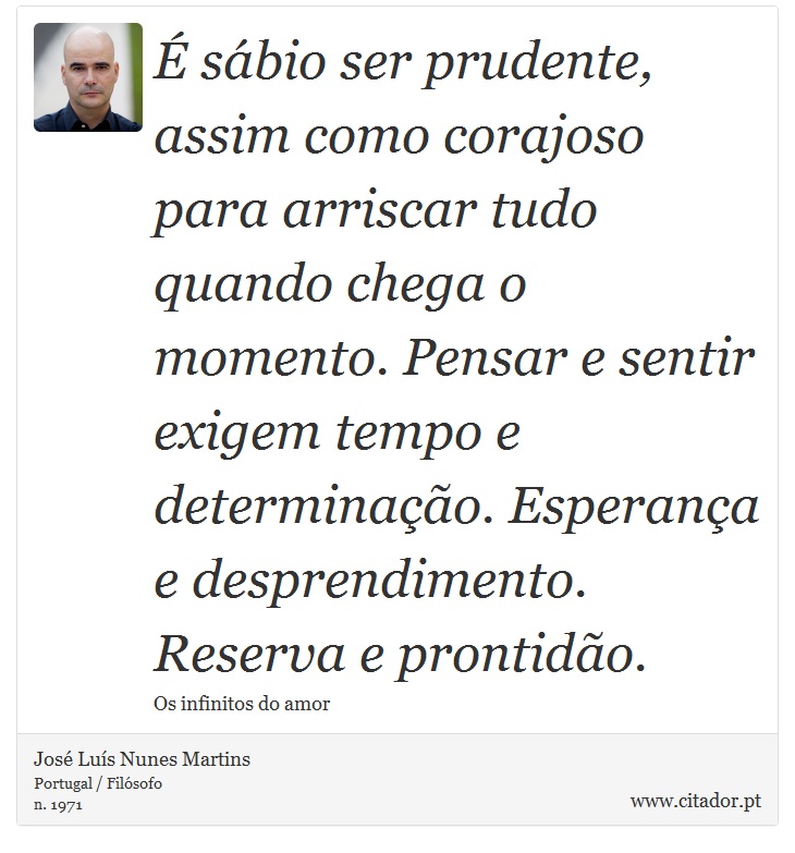 É sábio ser prudente, assim como corajoso para arriscar tudo quando chega o momento. Pensar e sentir exigem tempo e determinação. Esperança e desprendimento. Reserva e prontidão. - José Luís Nunes Martins - Frases