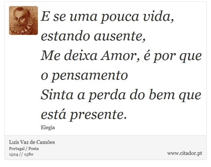 E se uma pouca vida, estando ausente, <br />
 Me deixa Amor, é por que o pensamento <br />
 Sinta a perda do bem que está presente. - Luís Vaz de Camões - Frases