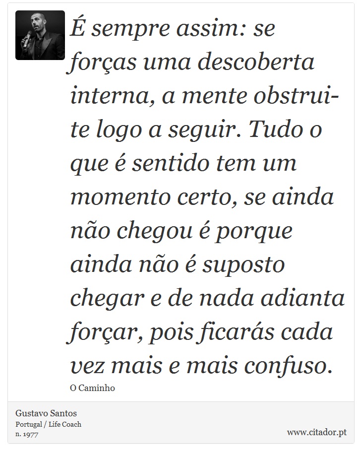 É sempre assim: se forças uma descoberta interna, a mente obstrui-te logo a seguir. Tudo o que é sentido tem um momento certo, se ainda não chegou é porque ainda não é suposto chegar e de nada adianta forçar, pois ficarás cada vez mais e mais confuso. - Gustavo Santos - Frases