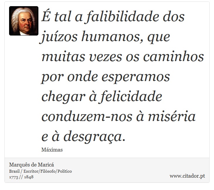 É tal a falibilidade dos juízos humanos, que muitas vezes os caminhos por onde esperamos chegar à felicidade conduzem-nos à miséria e à desgraça. - Marquês de Maricá - Frases