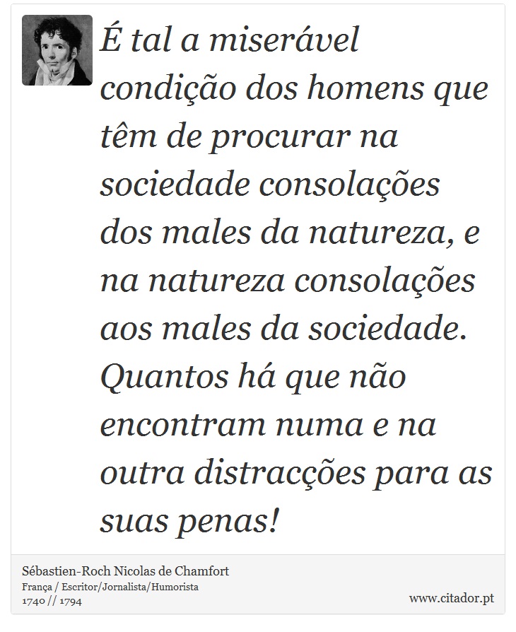 É tal a miserável condição dos homens que têm de procurar na sociedade consolações dos males da natureza, e na natureza consolações aos males da sociedade. Quantos há que não encontram numa e na outra distracções para as suas penas! - Sébastien-Roch Nicolas de Chamfort - Frases