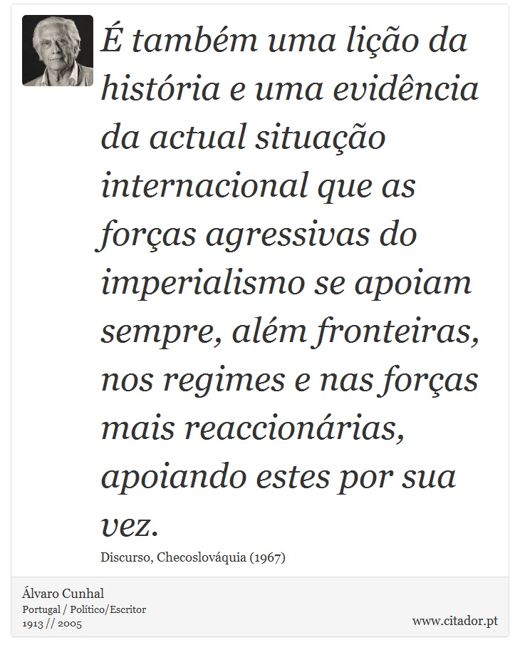 É também uma lição da história e uma evidência da actual situação internacional que as forças agressivas do imperialismo se apoiam sempre, além fronteiras, nos regimes e nas forças mais reaccionárias, apoiando estes por sua vez. - Álvaro Cunhal - Frases