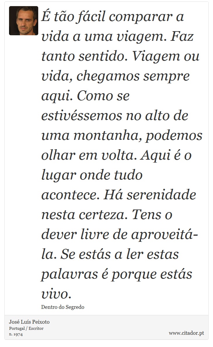 É tão fácil comparar a vida a uma viagem. Faz tanto sentido.
Viagem ou vida, chegamos sempre aqui. Como se estivéssemos no alto de uma montanha, podemos olhar em volta. Aqui é o lugar onde tudo acontece. Há serenidade nesta certeza. Tens o dever livre de aproveitá-la.
Se estás a ler estas palavras é porque estás vivo. - José Luís Peixoto - Frases