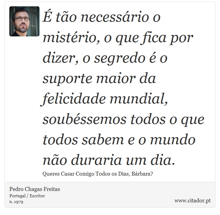 É tão necessário o mistério, o que fica por dizer, o segredo é o suporte maior da felicidade mundial, soubéssemos todos o que todos sabem e o mundo não duraria um dia. - Pedro Chagas Freitas - Frases