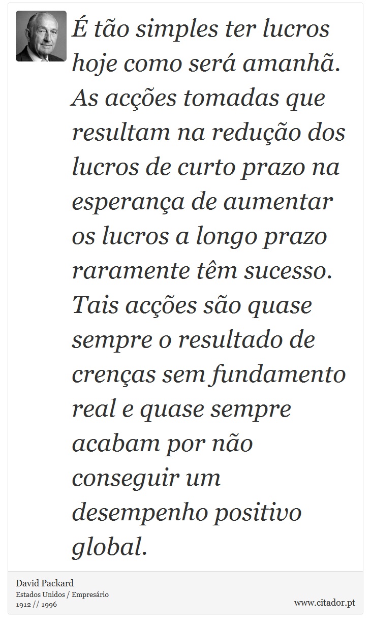 É tão simples ter lucros hoje como será amanhã. As acções tomadas que resultam na redução dos lucros de curto prazo na esperança de aumentar os lucros a longo prazo raramente têm sucesso. Tais acções são quase sempre o resultado de crenças sem fundamento real e quase sempre acabam por não conseguir um desempenho positivo global. - David Packard - Frases