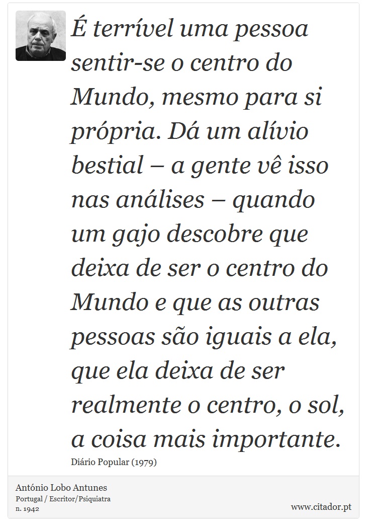 É terrível uma pessoa sentir-se o centro do Mundo, mesmo para si própria. Dá um alívio bestial – a gente vê isso nas análises – quando um gajo descobre que deixa de ser o centro do Mundo e que as outras pessoas são iguais a ela, que ela deixa de ser realmente o centro, o sol, a coisa mais importante. - António Lobo Antunes - Frases