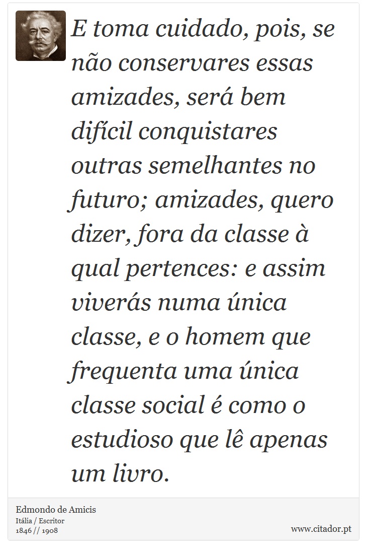 E toma cuidado, pois, se não conservares essas amizades, será bem difícil conquistares outras semelhantes no futuro; amizades, quero dizer, fora da classe à qual pertences: e assim viverás numa única classe, e o homem que frequenta uma única classe social é como o estudioso que lê apenas um livro. - Edmondo de Amicis - Frases