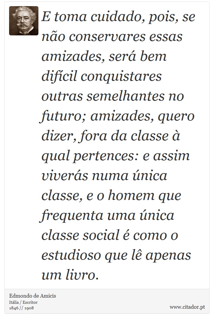 E toma cuidado, pois, se no conservares essas amizades, ser bem difcil conquistares outras semelhantes no futuro; amizades, quero dizer, fora da classe  qual pertences: e assim vivers numa nica classe, e o homem que frequenta uma nica classe social  como o estudioso que l apenas um livro. - Edmondo de Amicis - Frases