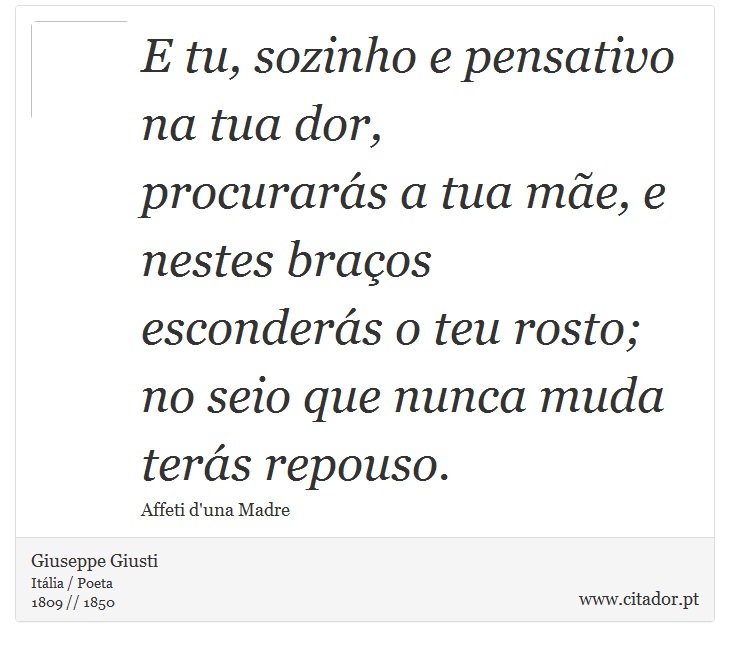 E tu, sozinho e pensativo na tua dor, <br />
 procurarás a tua mãe, e nestes braços <br />
 esconderás o teu rosto; <br />
 no seio que nunca muda terás repouso. - Giuseppe Giusti - Frases