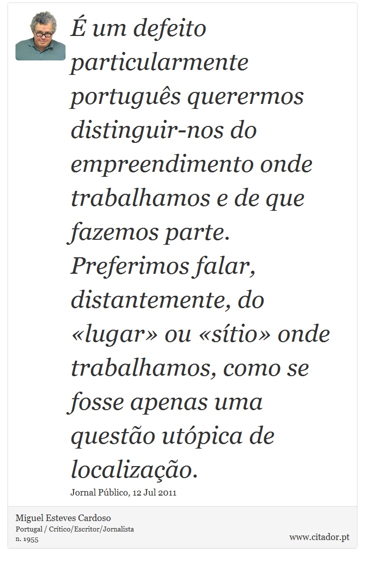 É um defeito particularmente português querermos distinguir-nos do empreendimento onde trabalhamos e de que fazemos parte. Preferimos falar, distantemente, do «lugar» ou «sítio» onde trabalhamos, como se fosse apenas uma questão utópica de localização. - Miguel Esteves Cardoso - Frases