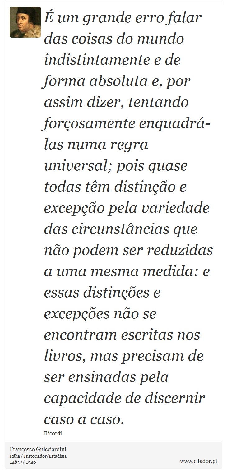 É um grande erro falar das coisas do mundo indistintamente e de forma absoluta e, por assim dizer, tentando forçosamente enquadrá-las numa regra universal; pois quase todas têm distinção e excepção pela variedade das circunstâncias que não podem ser reduzidas a uma mesma medida: e essas distinções e excepções não se encontram escritas nos livros, mas precisam de ser ensinadas pela capacidade de discernir caso a caso. - Francesco Guicciardini - Frases