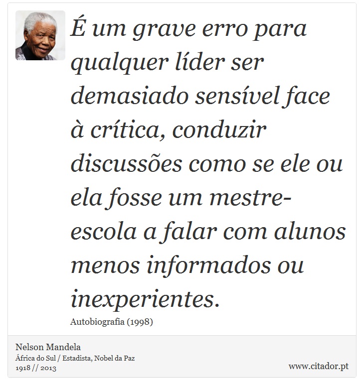 É um grave erro para qualquer líder ser demasiado sensível face à crítica, conduzir discussões como se ele ou ela fosse um mestre-escola a falar com alunos menos informados ou inexperientes. - Nelson Mandela - Frases
