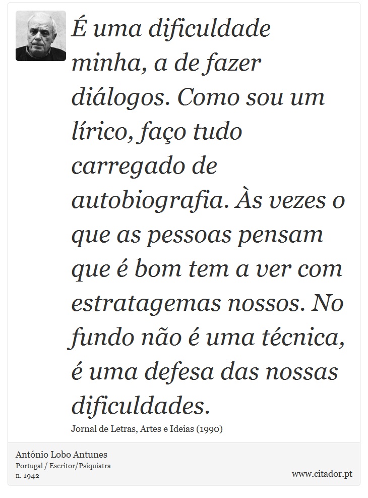 É uma dificuldade minha, a de fazer diálogos. Como sou um lírico, faço tudo carregado de autobiografia. Às vezes o que as pessoas pensam que é bom tem a ver com estratagemas nossos. No fundo não é uma técnica, é uma defesa das nossas dificuldades. - António Lobo Antunes - Frases