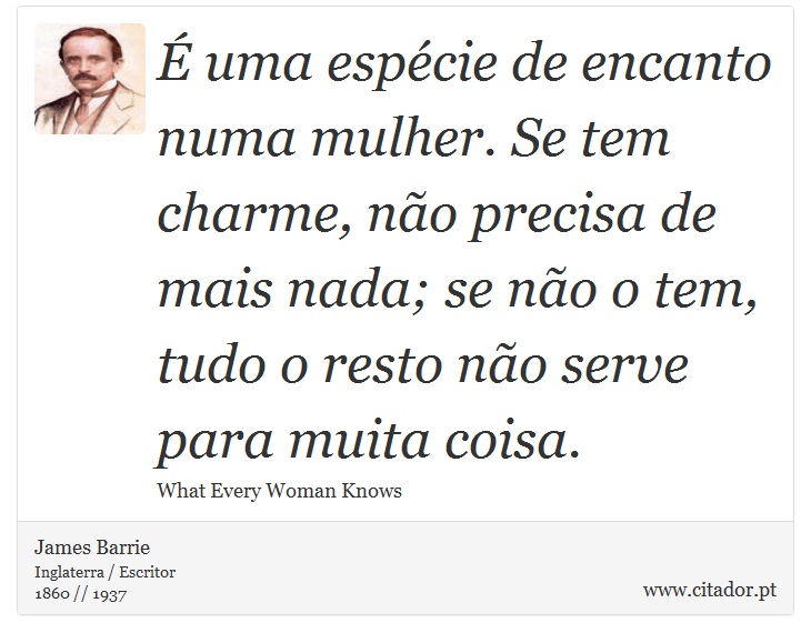 É uma espécie de encanto numa mulher. Se tem charme, não precisa de mais nada; se não o tem, tudo o resto não serve para muita coisa. - James Barrie - Frases