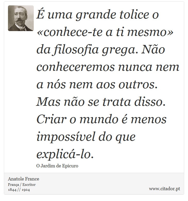 É uma grande tolice o «conhece-te a ti mesmo» da filosofia grega. Não conheceremos nunca nem a nós nem aos outros. Mas não se trata disso. Criar o mundo é menos impossível do que explicá-lo. - Anatole France - Frases