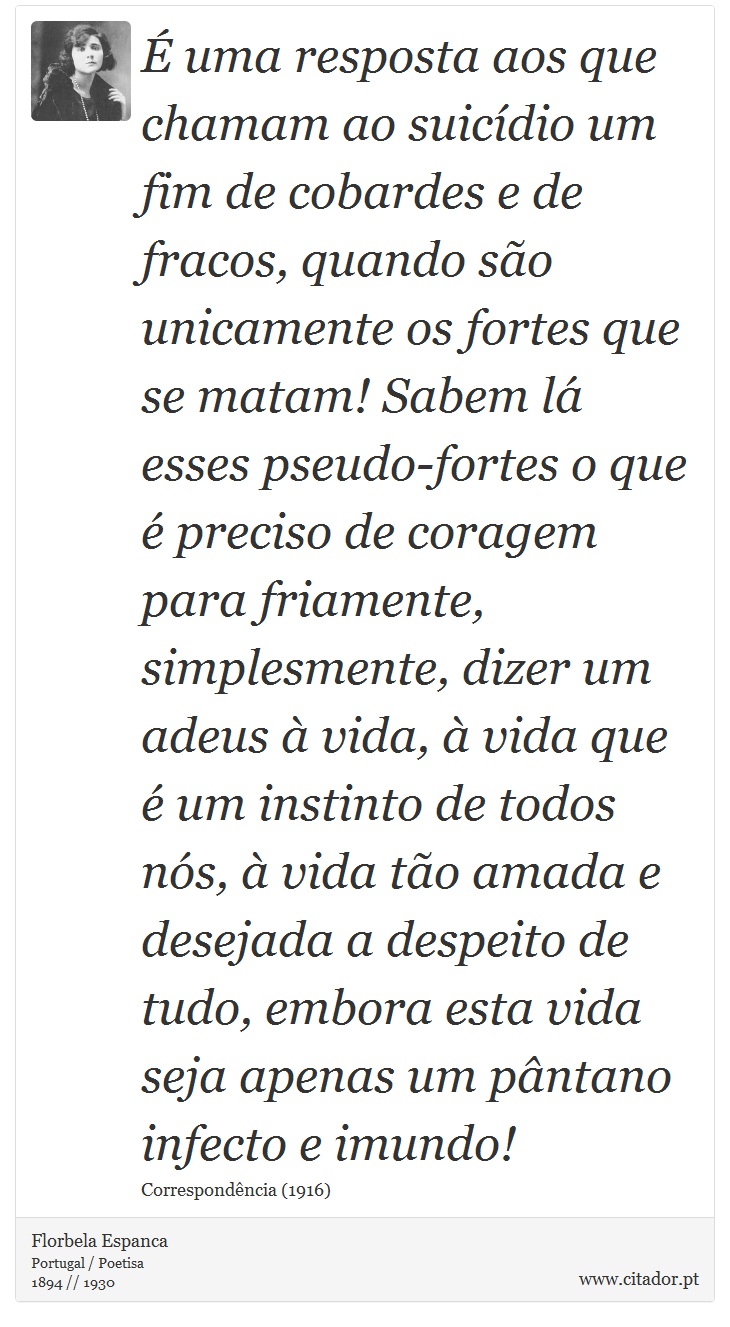 É uma resposta aos que chamam ao suicídio um fim de cobardes e de fracos, quando são unicamente os fortes que se matam! Sabem lá esses pseudo-fortes o que é preciso de coragem para friamente, simplesmente, dizer um adeus à vida, à vida que é um instinto de todos nós, à vida tão amada e desejada a despeito de tudo, embora esta vida seja apenas um pântano infecto e imundo! - Florbela Espanca - Frases