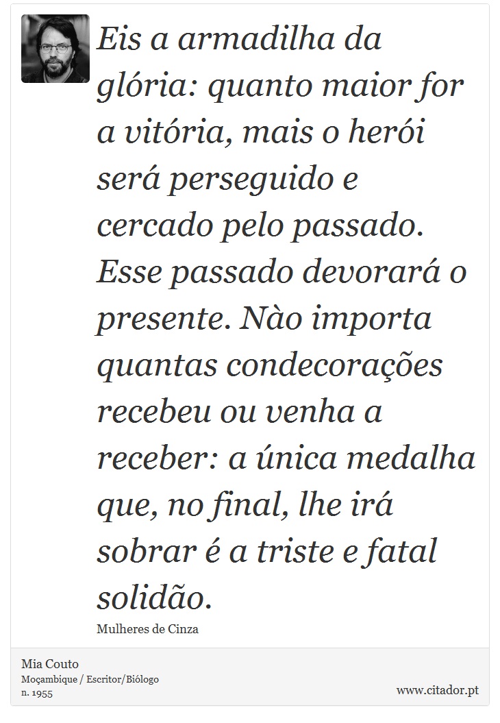 Eis a armadilha da glória: quanto maior for a vitória, mais o herói será perseguido e cercado pelo passado. Esse passado devorará o presente. Nào importa quantas condecorações recebeu ou venha a receber: a única medalha que, no final, lhe irá sobrar é a triste e fatal solidão. - Mia Couto - Frases