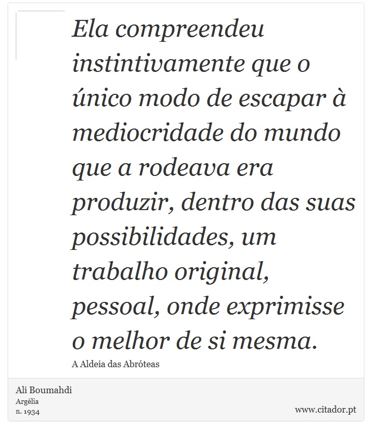 Ela compreendeu instintivamente que o único modo de escapar à mediocridade do mundo que a rodeava era produzir, dentro das suas possibilidades, um trabalho original, pessoal, onde exprimisse o melhor de si mesma. - Ali Boumahdi - Frases