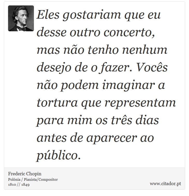Eles gostariam que eu desse outro concerto, mas não tenho nenhum desejo de o fazer. Vocês não podem imaginar a tortura que representam para mim os três dias antes de aparecer ao público. - Frederic Chopin - Frases