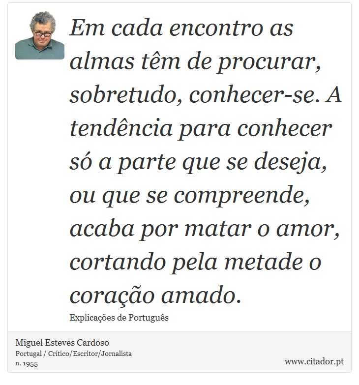 Em cada encontro as almas têm de procurar, sobretudo, conhecer-se. A tendência para conhecer só a parte que se deseja, ou que se compreende, acaba por matar o amor, cortando pela metade o coração amado. - Miguel Esteves Cardoso - Frases