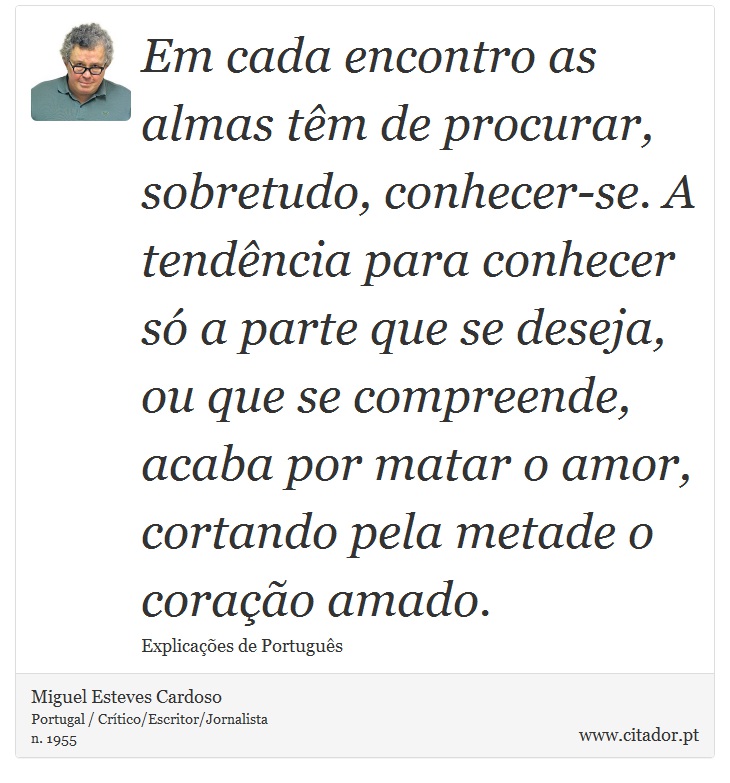 Em cada encontro as almas tm de procurar, sobretudo, conhecer-se. A tendncia para conhecer s a parte que se deseja, ou que se compreende, acaba por matar o amor, cortando pela metade o corao amado. - Miguel Esteves Cardoso - Frases