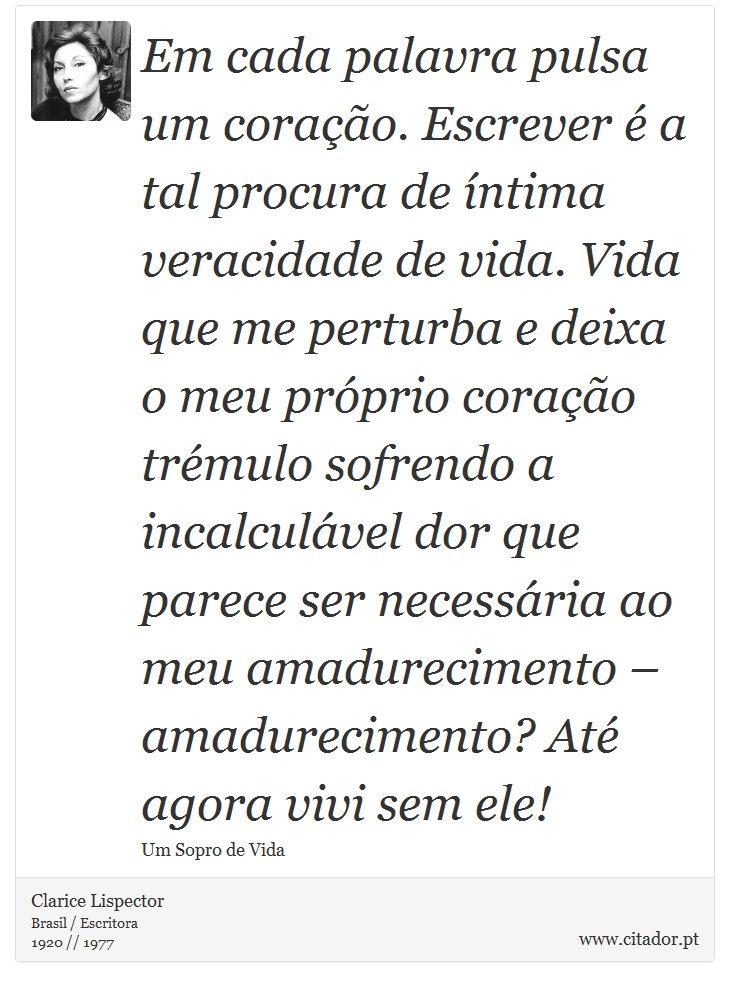 Em cada palavra pulsa um coração. Escrever é a tal procura de íntima veracidade de vida. Vida que me perturba e deixa o meu próprio coração trémulo sofrendo a incalculável dor que parece ser necessária ao meu amadurecimento – amadurecimento? Até agora vivi sem ele! - Clarice Lispector - Frases