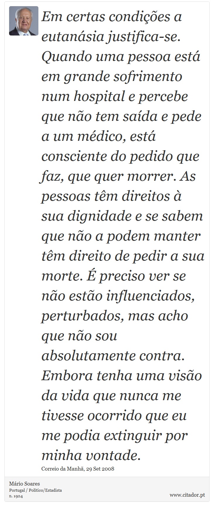 Em certas condições a eutanásia justifica-se. Quando uma pessoa está em grande sofrimento num hospital e percebe que não tem saída e pede a um médico, está consciente do pedido que faz, que quer morrer. As pessoas têm direitos à sua dignidade e se sabem que não a podem manter têm direito de pedir a sua morte. É preciso ver se não estão influenciados, perturbados, mas acho que não sou absolutamente contra. Embora tenha uma visão da vida que nunca me tivesse ocorrido que eu me podia extinguir por minha vontade. - Mário Soares - Frases