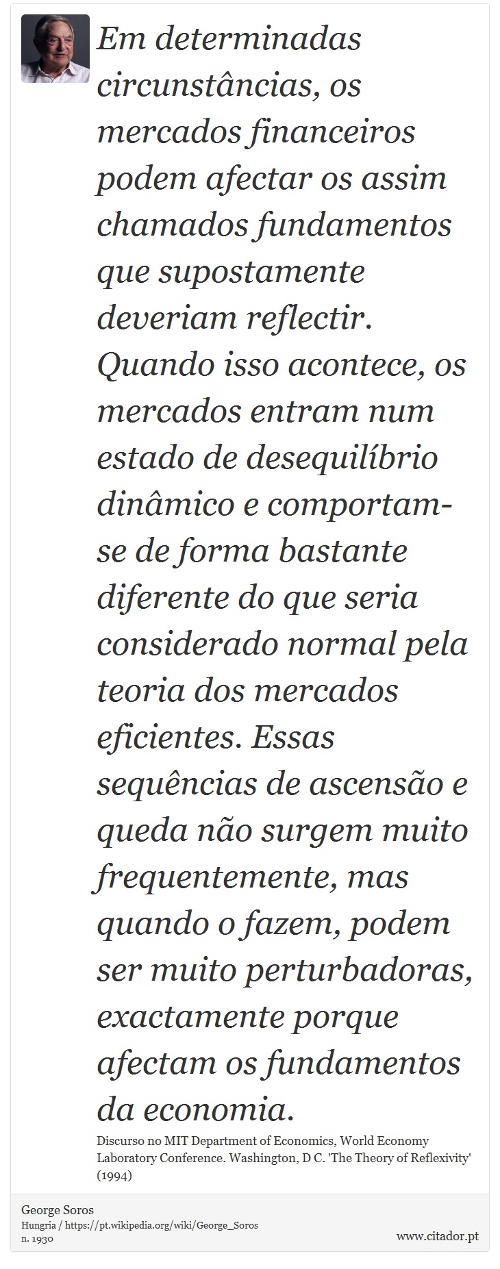 Em determinadas circunstâncias, os mercados financeiros podem afectar os assim chamados fundamentos que supostamente deveriam reflectir. Quando isso acontece, os mercados entram num estado de desequilíbrio dinâmico e comportam-se de forma bastante diferente do que seria considerado normal pela teoria dos mercados eficientes. Essas sequências de ascensão e queda não surgem muito frequentemente, mas quando o fazem, podem ser muito perturbadoras, exactamente porque afectam os fundamentos da economia. - George Soros - Frases