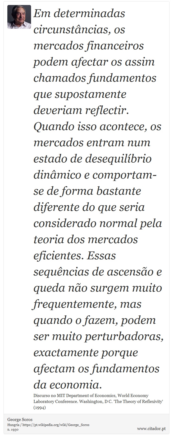 Em determinadas circunstncias, os mercados financeiros podem afectar os assim chamados fundamentos que supostamente deveriam reflectir. Quando isso acontece, os mercados entram num estado de desequilbrio dinmico e comportam-se de forma bastante diferente do que seria considerado normal pela teoria dos mercados eficientes. Essas sequncias de ascenso e queda no surgem muito frequentemente, mas quando o fazem, podem ser muito perturbadoras, exactamente porque afectam os fundamentos da economia. - George Soros - Frases