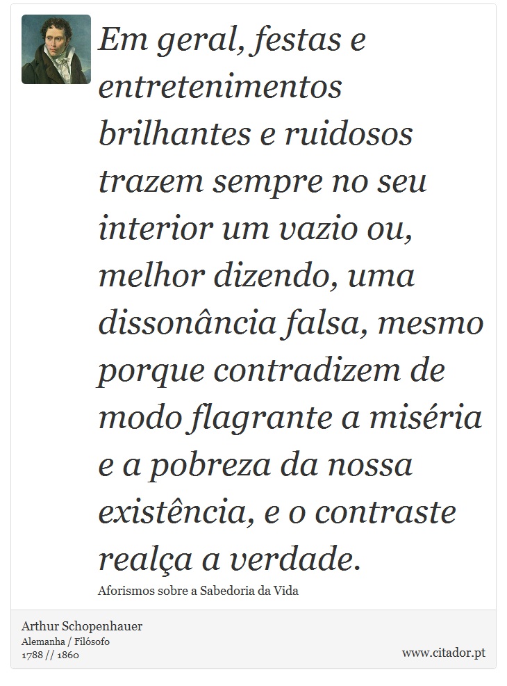 Em geral, festas e entretenimentos brilhantes e ruidosos trazem sempre no seu interior um vazio ou, melhor dizendo, uma dissonância falsa, mesmo porque contradizem de modo flagrante a miséria e a pobreza da nossa existência, e o contraste realça a verdade. - Arthur Schopenhauer - Frases