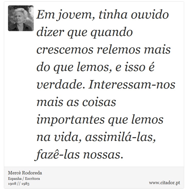 Em jovem, tinha ouvido dizer que quando crescemos relemos mais do que lemos, e isso é verdade. Interessam-nos mais as coisas importantes que lemos na vida, assimilá-las, fazê-las nossas. - Mercè Rodoreda - Frases