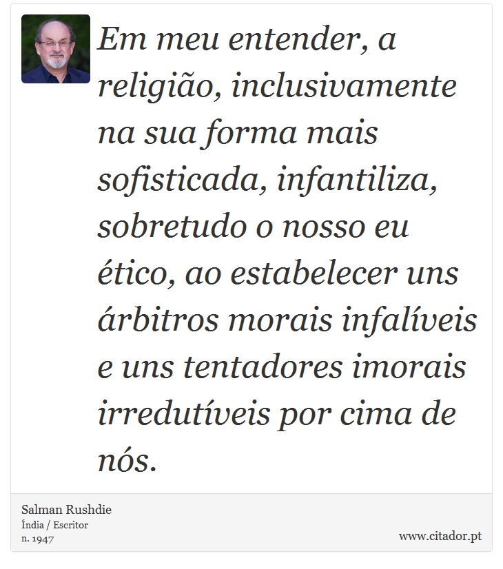 Em meu entender, a religião, inclusivamente na sua forma mais sofisticada, infantiliza, sobretudo o nosso eu ético, ao estabelecer uns árbitros morais infalíveis e uns tentadores imorais irredutíveis por cima de nós. - Salman Rushdie - Frases