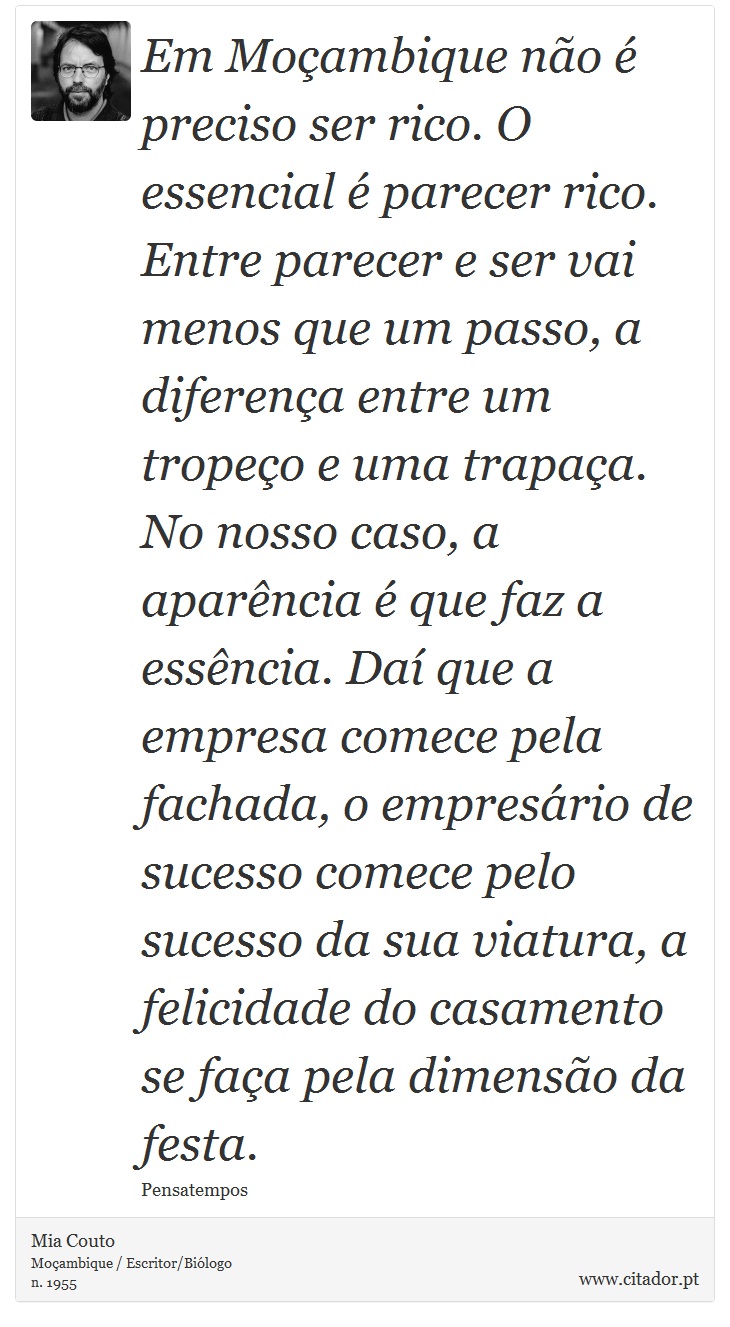Em Moçambique não é preciso ser rico. O essencial é parecer rico. Entre parecer e ser vai menos que um passo, a diferença entre um tropeço e uma trapaça. No nosso caso, a aparência é que faz a essência. Daí que a empresa comece pela fachada, o empresário de sucesso comece pelo sucesso da sua viatura, a felicidade do casamento se faça pela dimensão da festa. - Mia Couto - Frases