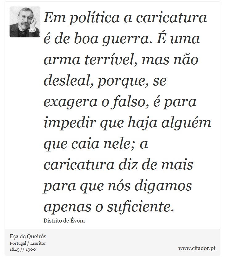 Em política a caricatura é de boa guerra. É uma arma terrível, mas não desleal, porque, se exagera o falso, é para impedir que haja alguém que caia nele; a caricatura diz de mais para que nós digamos apenas o suficiente. - Eça de Queirós - Frases