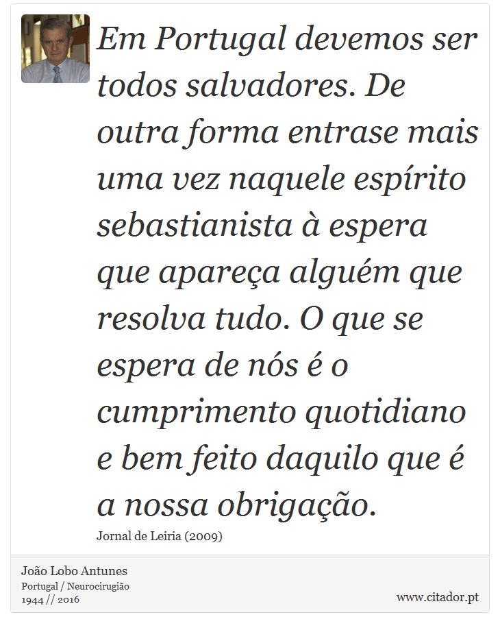 Em Portugal devemos ser todos salvadores. De outra forma entrase mais uma vez naquele espírito sebastianista à espera que apareça alguém que resolva tudo. O que se espera de nós é o cumprimento quotidiano e bem feito daquilo que é a nossa obrigação. - João Lobo Antunes - Frases