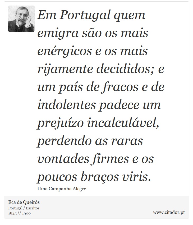 Em Portugal quem emigra são os mais enérgicos e os mais rijamente decididos; e um país de fracos e de indolentes padece um prejuízo incalculável, perdendo as raras vontades firmes e os poucos braços viris. - Eça de Queirós - Frases