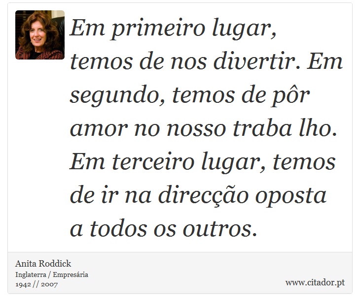 Em primeiro lugar, temos de nos divertir. Em segundo, temos de pôr amor no nosso traba lho. Em terceiro lugar, temos de ir na direcção oposta a todos os outros. - Anita Roddick - Frases