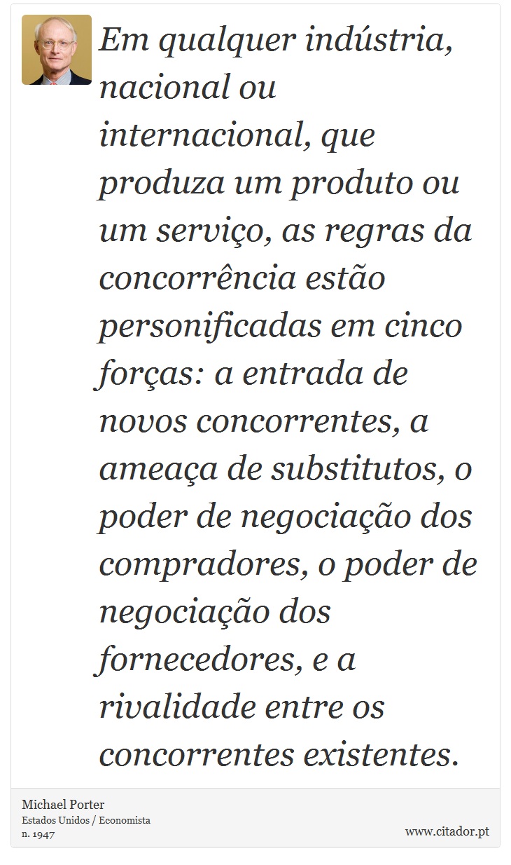 Em qualquer indstria, nacional ou internacional, que produza um produto ou um servio, as regras da concorrncia esto personificadas em cinco foras: a entrada de novos concorrentes, a ameaa de substitutos, o poder de negociao dos compradores, o poder de negociao dos fornecedores, e a rivalidade entre os concorrentes existentes. - Michael Porter - Frases