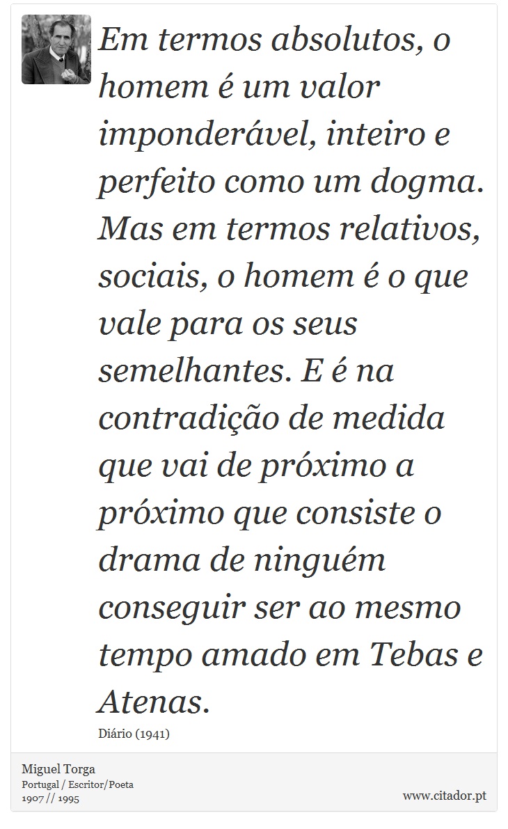 Em termos absolutos, o homem é um valor imponderável, inteiro e perfeito como um dogma. Mas em termos relativos, sociais, o homem é o que vale para os seus semelhantes. E é na contradição de medida que vai de próximo a próximo que consiste o drama de ninguém conseguir ser ao mesmo tempo amado em Tebas e Atenas. - Miguel Torga - Frases