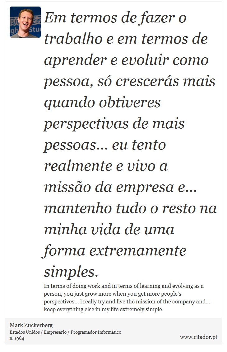 Em termos de fazer o trabalho e em termos de aprender e evoluir como pessoa, só crescerás mais quando obtiveres perspectivas de mais pessoas... eu tento realmente e vivo a missão da empresa e... mantenho tudo o resto na minha vida de uma forma extremamente simples. - Mark Zuckerberg - Frases