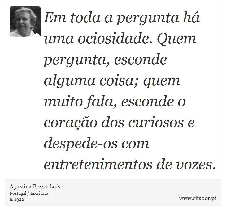 Em toda a pergunta há uma ociosidade. Quem pergunta, esconde alguma coisa; quem muito fala, esconde o coração dos curiosos e despede-os com entretenimentos de vozes. - Agustina Bessa-Luís - Frases