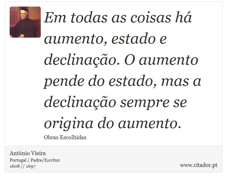 Em todas as coisas há aumento, estado e declinação. O aumento pende do estado, mas a declinação sempre se origina do aumento. - António Vieira - Frases