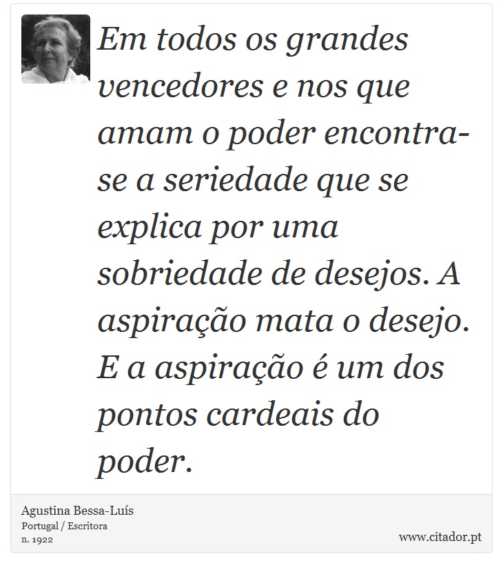 Em todos os grandes vencedores e nos que amam o poder encontra-se a seriedade que se explica por uma sobriedade de desejos. A aspiração mata o desejo. E a aspiração é um dos pontos cardeais do poder. - Agustina Bessa-Luís - Frases