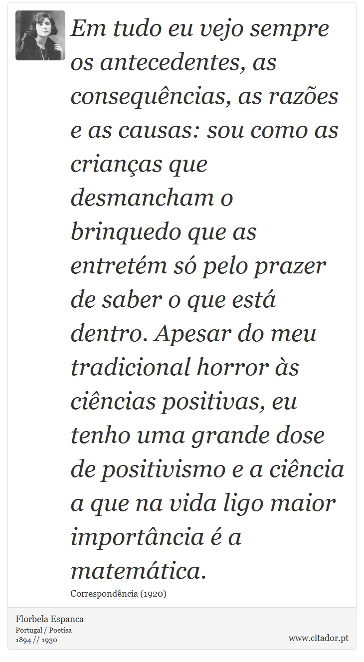 Em tudo eu vejo sempre os antecedentes, as consequências, as razões e as causas: sou como as crianças que desmancham o brinquedo que as entretém só pelo prazer de saber o que está dentro. Apesar do meu tradicional horror às ciências positivas, eu tenho uma grande dose de positivismo e a ciência a que na vida ligo maior importância é a matemática. - Florbela Espanca - Frases