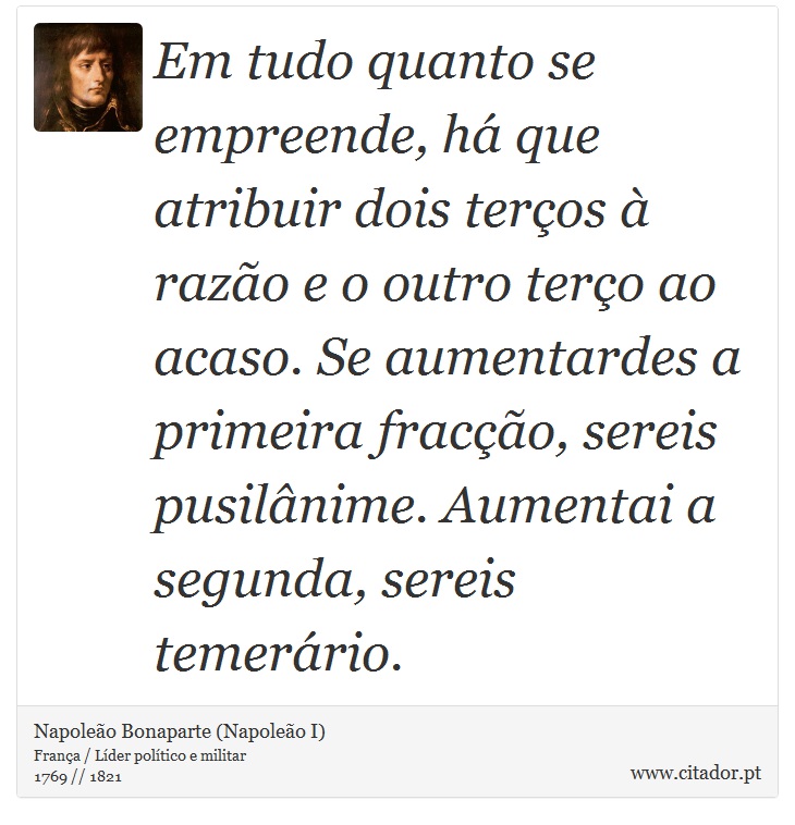 Em tudo quanto se empreende, há que atribuir dois terços à razão e o outro terço ao acaso. Se aumentardes a primeira fracção, sereis pusilânime. Aumentai a segunda, sereis temerário. - Napoleão Bonaparte (Napoleão I) - Frases