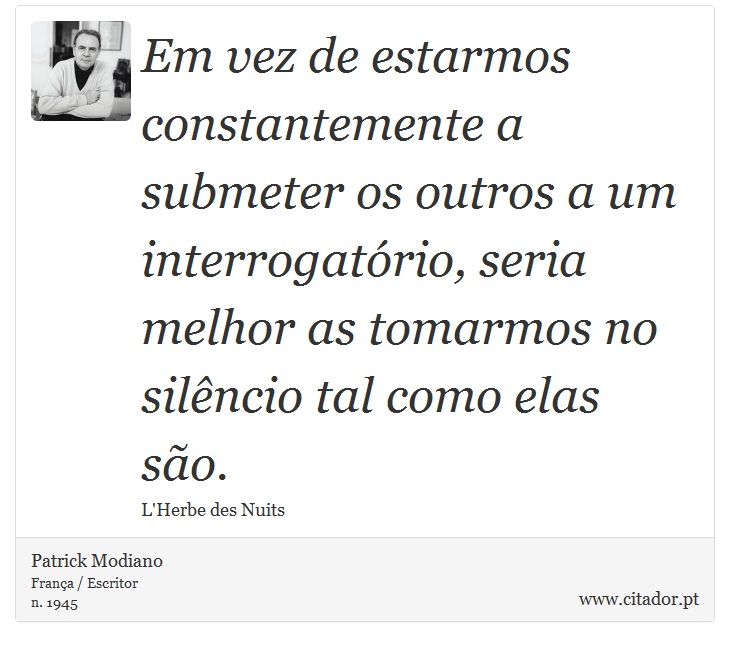 Em vez de estarmos constantemente a submeter os outros a um interrogatório, seria melhor as tomarmos no silêncio tal como elas são. - Patrick Modiano - Frases